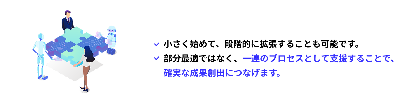 小さく始めて、段階的に拡張することも可能です。部分最適ではなく、一連のプロセスとして支援することで、
																   確実な成果創出につなげます。