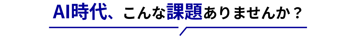 AI時代、こんな課題ありませんか？